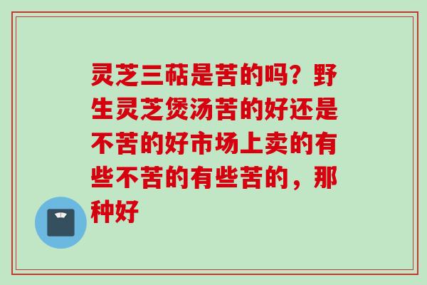 灵芝三萜是苦的吗?野生灵芝煲汤苦的好还是不苦的好市场上卖的有些不苦的有些苦的,那种好 灵芝三萜是苦的吗?野生灵芝煲汤苦的好还是不苦的好市场上卖的有些不苦的有些苦的,那种好