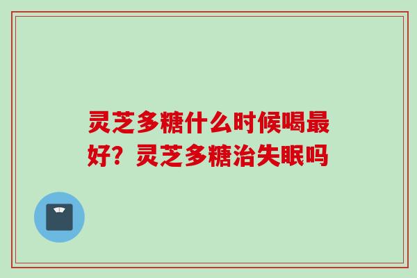 灵芝多糖什么时候喝最好？灵芝多糖治失眠吗