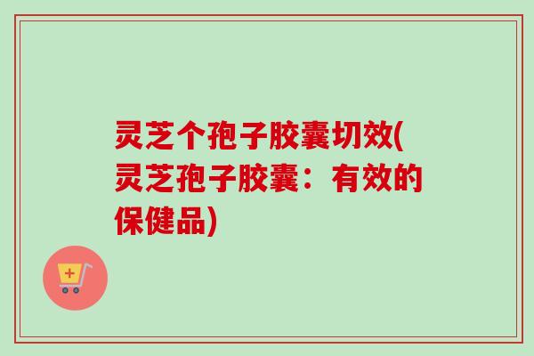 灵芝个孢子胶囊切效(灵芝孢子胶囊：有效的保健品)