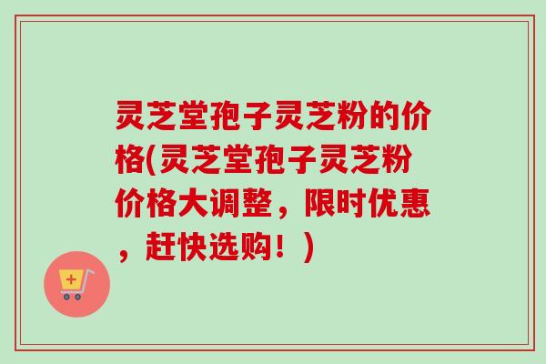 灵芝堂孢子灵芝粉的价格(灵芝堂孢子灵芝粉价格大调整，限时优惠，赶快选购！)