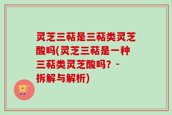 灵芝三萜是三萜类灵芝酸吗(灵芝三萜是一种三萜类灵芝酸吗？- 拆解与解析)