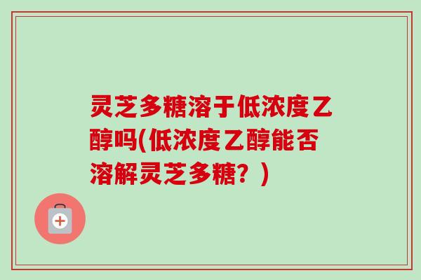 灵芝多糖溶于低浓度乙醇吗(低浓度乙醇能否溶解灵芝多糖？)