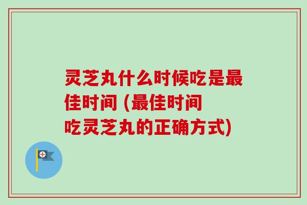灵芝丸什么时候吃是佳时间 (佳时间 吃灵芝丸的正确方式) 灵芝丸什么时候吃是佳时间 (佳时间 吃灵芝丸的正确方式)