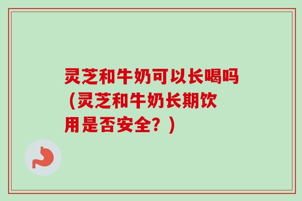 灵芝和牛奶可以长喝吗 (灵芝和牛奶长期饮用是否安全？)
