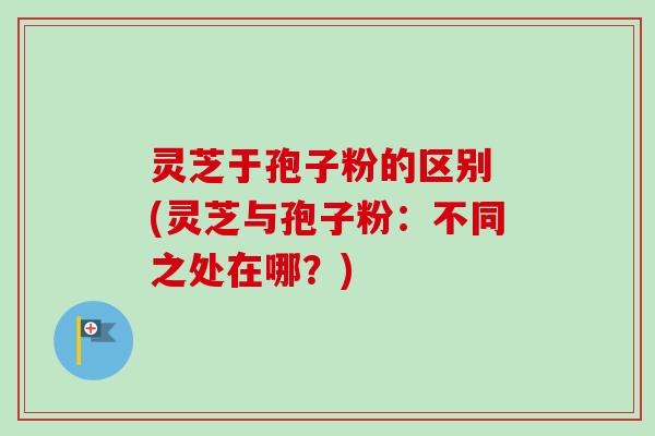 灵芝于孢子粉的区别 (灵芝与孢子粉：不同之处在哪？)