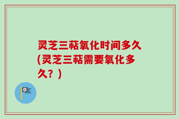 灵芝三萜氧化时间多久(灵芝三萜需要氧化多久？)