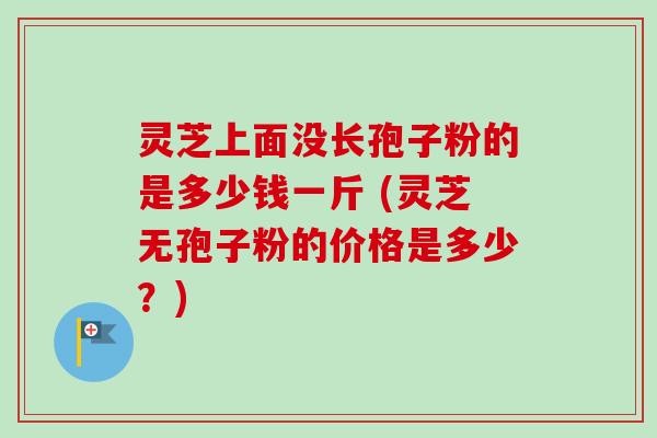 灵芝上面没长孢子粉的是多少钱一斤 (灵芝无孢子粉的价格是多少？)