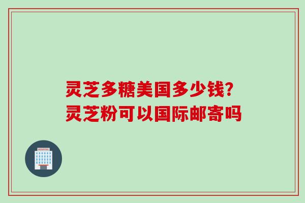灵芝多糖美国多少钱？灵芝粉可以国际邮寄吗