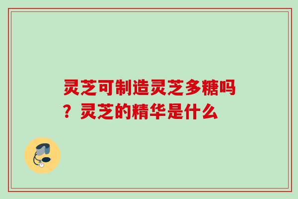 灵芝可制造灵芝多糖吗?灵芝的精华是什么 灵芝可制造灵芝多糖吗?灵芝的精华是什么