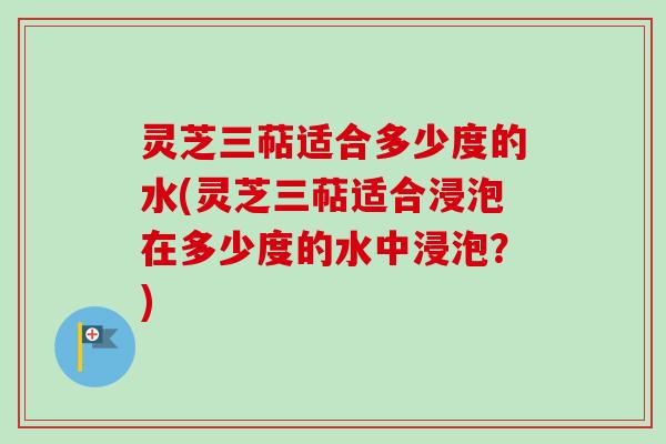 灵芝三萜适合多少度的水(灵芝三萜适合浸泡在多少度的水中浸泡？)