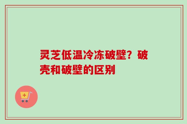灵芝低温冷冻破壁？破壳和破壁的区别
