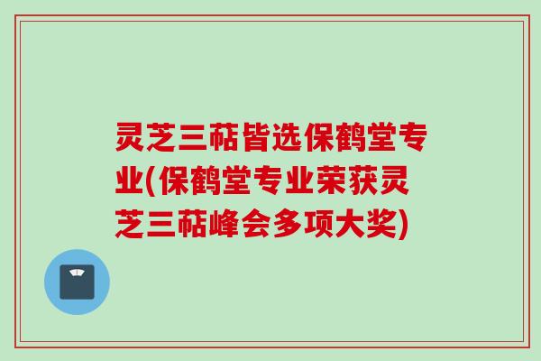 灵芝三萜皆选保鹤堂专业(保鹤堂专业荣获灵芝三萜峰会多项大奖)