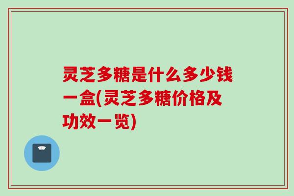 灵芝多糖是什么多少钱一盒(灵芝多糖价格及功效一览)