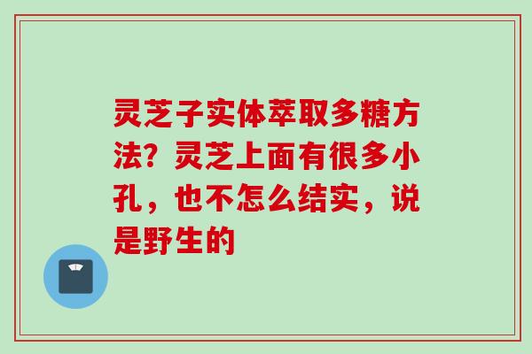 灵芝子实体萃取多糖方法？灵芝上面有很多小孔，也不怎么结实，说是野生的