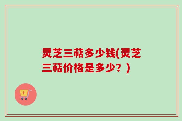 灵芝三萜多少钱(灵芝三萜价格是多少？)