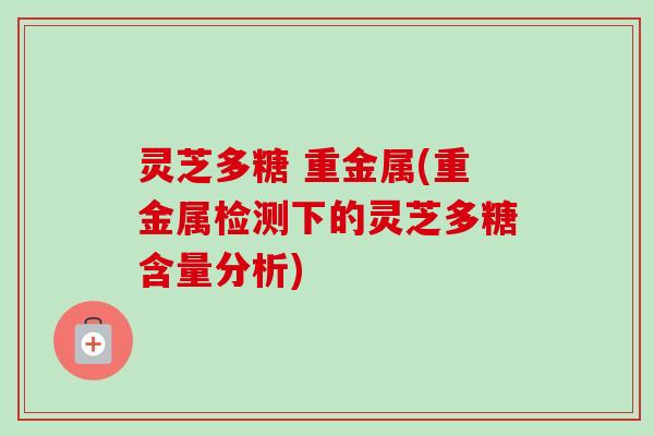 灵芝多糖 重金属(重金属检测下的灵芝多糖含量分析)