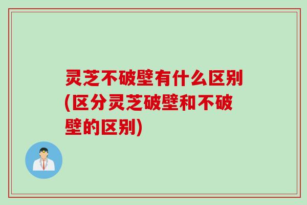 灵芝不破壁有什么区别(区分灵芝破壁和不破壁的区别)