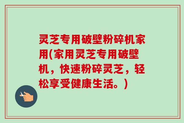 灵芝专用破壁粉碎机家用(家用灵芝专用破壁机，快速粉碎灵芝，轻松享受健康生活。)