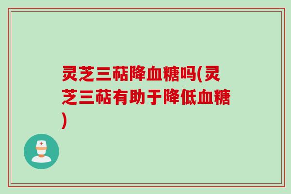 灵芝三萜降血糖吗(灵芝三萜有助于降低血糖)