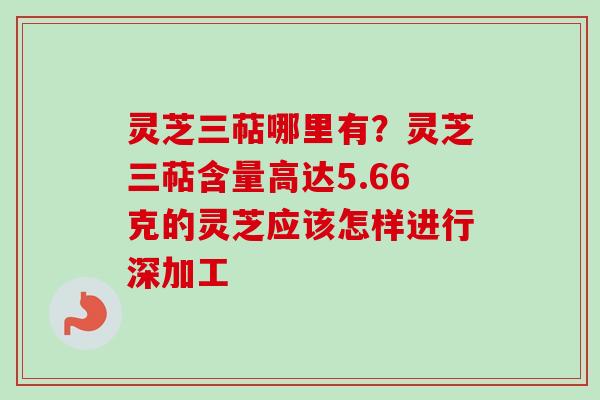 灵芝三萜哪里有？灵芝三萜含量高达5.66克的灵芝应该怎样进行深加工