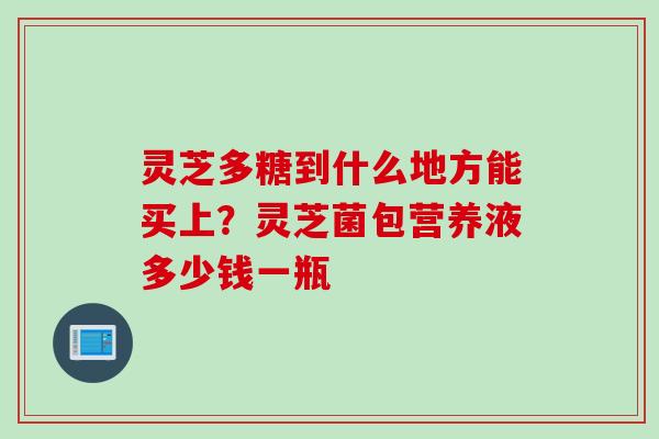 灵芝多糖到什么地方能买上?灵芝菌包营养液多少钱一瓶 灵芝多糖到什么地方能买上?灵芝菌包营养液多少钱一瓶