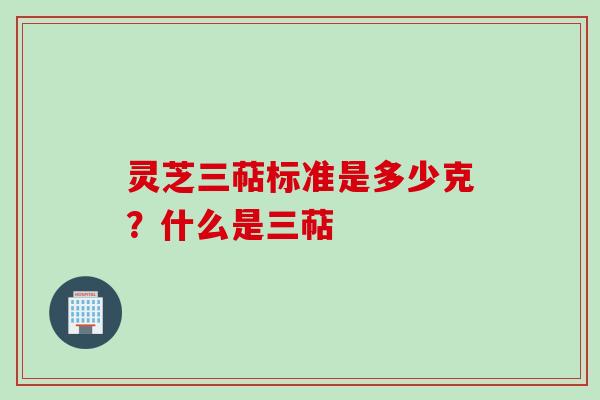 灵芝三萜标准是多少克？什么是三萜
