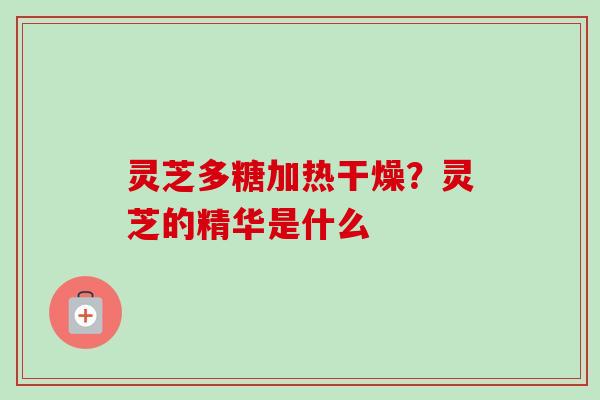 灵芝多糖加热干燥？灵芝的精华是什么