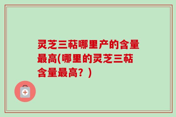 灵芝三萜哪里产的含量最高(哪里的灵芝三萜含量最高？)