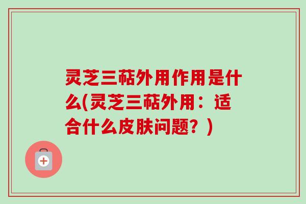 灵芝三萜外用作用是什么(灵芝三萜外用：适合什么皮肤问题？)