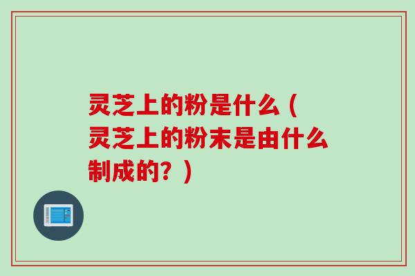 灵芝上的粉是什么 (灵芝上的粉末是由什么制成的？)