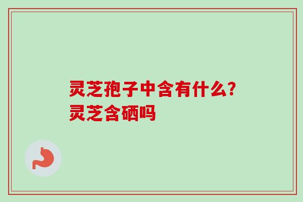 灵芝孢子中含有什么?灵芝含硒吗 灵芝孢子中含有什么?灵芝含硒吗