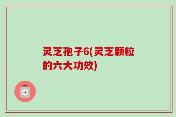 灵芝孢子6(灵芝颗粒的六大功效)