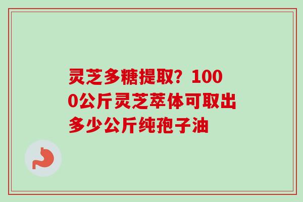 灵芝多糖提取？1000公斤灵芝萃体可取出多少公斤纯孢子油