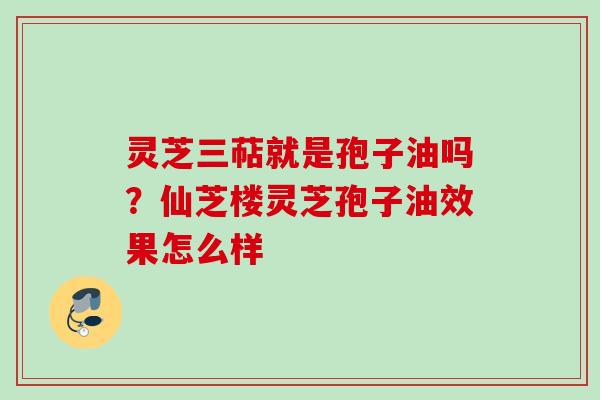 灵芝三萜就是孢子油吗？仙芝楼灵芝孢子油效果怎么样
