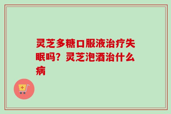 灵芝多糖口服液治疗失眠吗？灵芝泡酒治什么病
