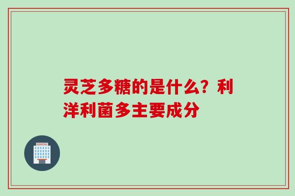灵芝多糖的是什么？利洋利菌多主要成分