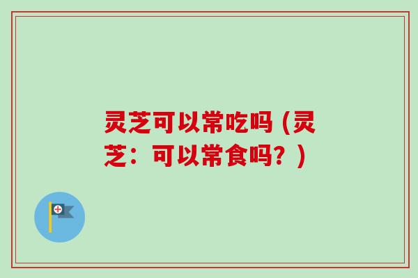 灵芝可以常吃吗 (灵芝：可以常食吗？)