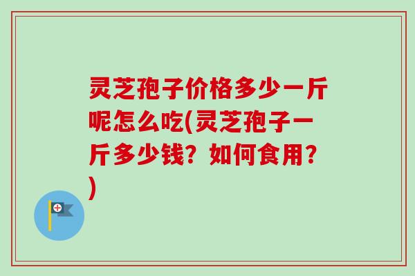 灵芝孢子价格多少一斤呢怎么吃(灵芝孢子一斤多少钱？如何食用？)