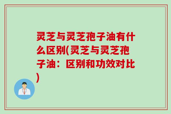 灵芝与灵芝孢子油有什么区别(灵芝与灵芝孢子油：区别和功效对比)
