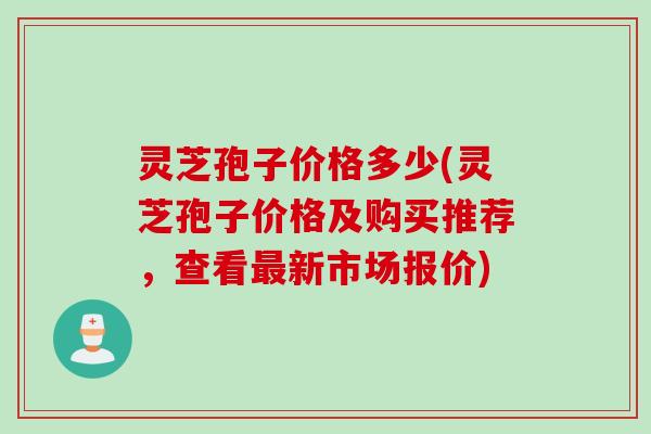 灵芝孢子价格多少(灵芝孢子价格及购买推荐，查看最新市场报价)