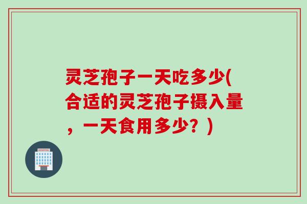 灵芝孢子一天吃多少(合适的灵芝孢子摄入量，一天食用多少？)