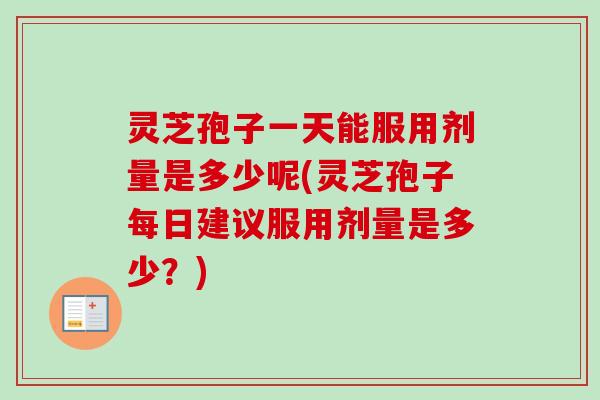 灵芝孢子一天能服用剂量是多少呢(灵芝孢子每日建议服用剂量是多少？)