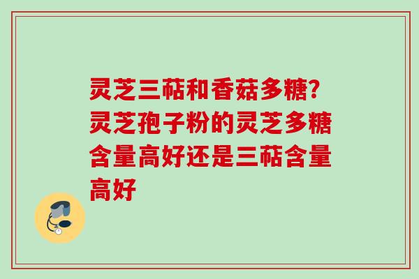 灵芝三萜和香菇多糖？灵芝孢子粉的灵芝多糖含量高好还是三萜含量高好