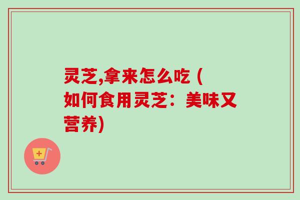 灵芝,拿来怎么吃 (如何食用灵芝：美味又营养)