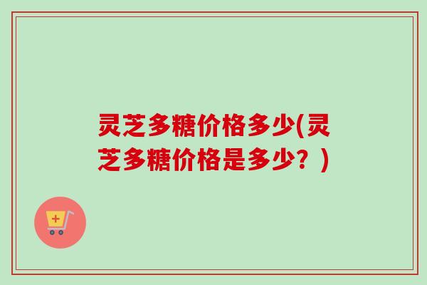 灵芝多糖价格多少(灵芝多糖价格是多少？)