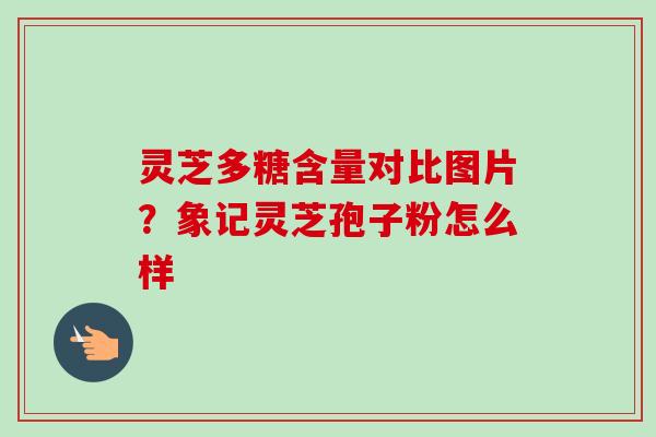 灵芝多糖含量对比图片？象记灵芝孢子粉怎么样