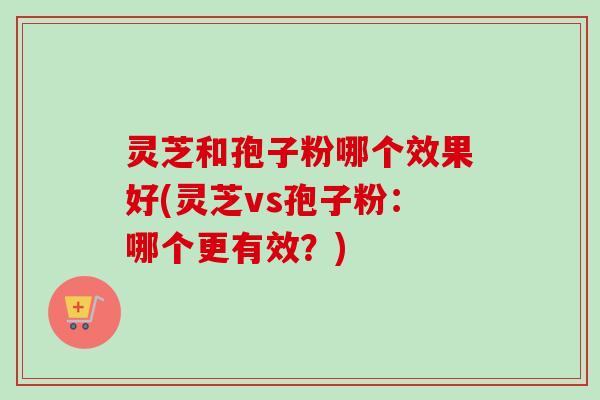 灵芝和孢子粉哪个效果好(灵芝vs孢子粉：哪个更有效？)