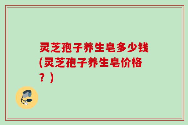灵芝孢子养生皂多少钱(灵芝孢子养生皂价格？)