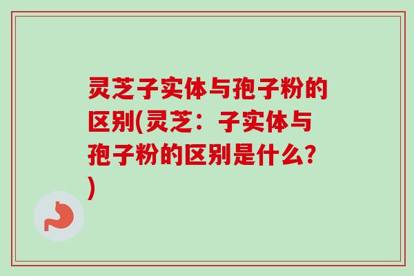 灵芝子实体与孢子粉的区别(灵芝：子实体与孢子粉的区别是什么？)