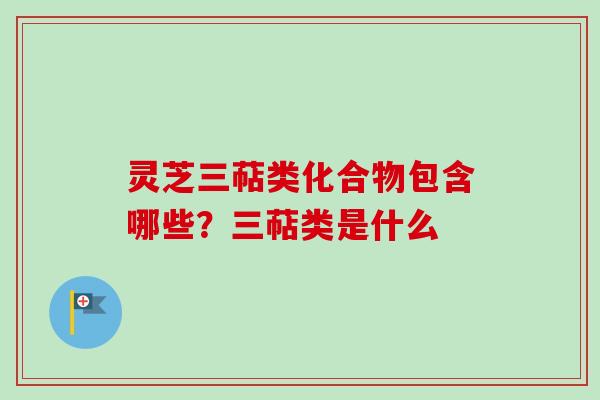 灵芝三萜类化合物包含哪些？三萜类是什么